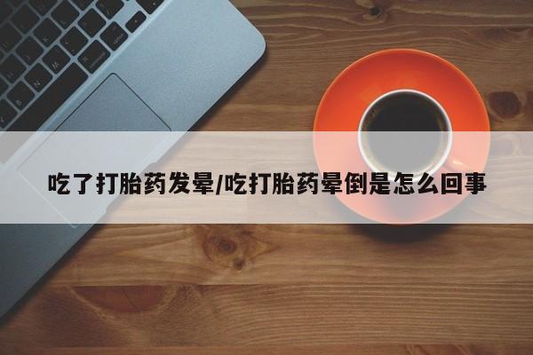 米非司酮片打胎药专卖微信吃了打胎药发晕/吃打胎药晕倒是怎么回事