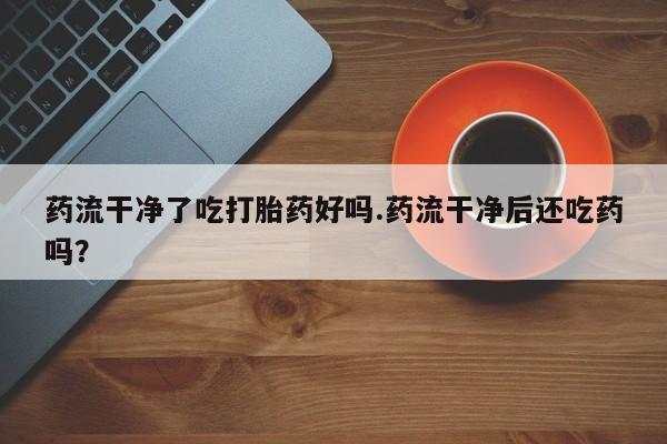 米非司酮片打胎药专卖微信药流干净了吃打胎药好吗.药流干净后还吃药吗？