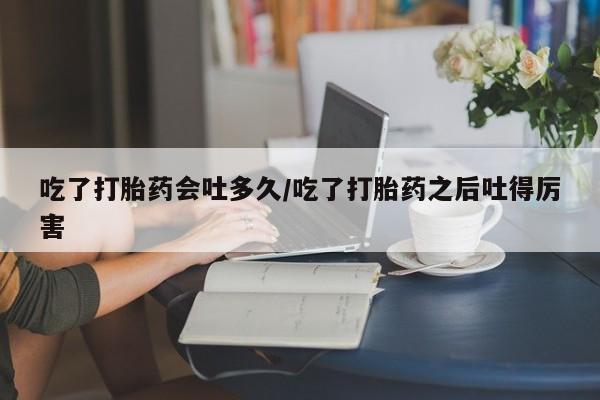 米非司酮片打胎药专卖微信吃了打胎药会吐多久/吃了打胎药之后吐得厉害