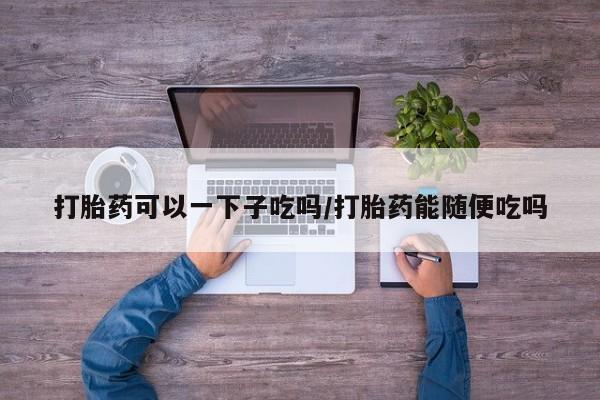 米非司酮片打胎药专卖微信打胎药可以一下子吃吗/打胎药能随便吃吗