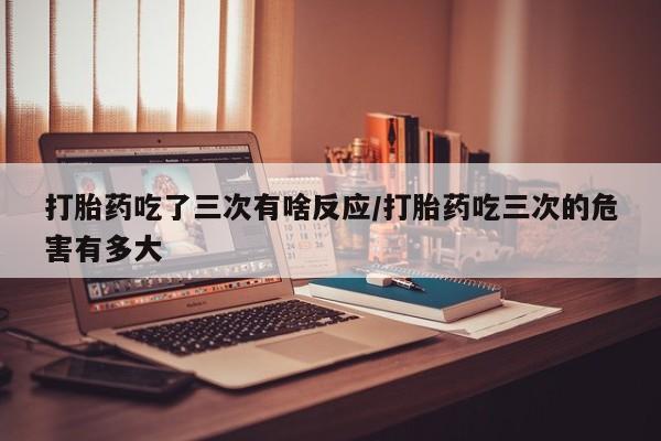 米非司酮片打胎药专卖微信打胎药吃了三次有啥反应/打胎药吃三次的危害有多大