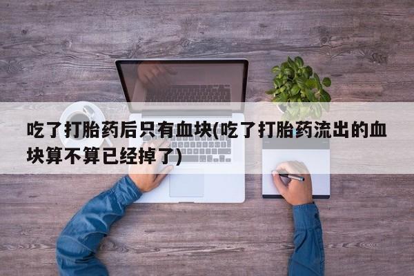 米非司酮片打胎药专卖微信吃了打胎药后只有血块(吃了打胎药流出的血块算不算已经掉了)