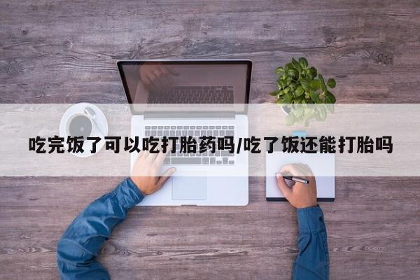 米非司酮片打胎药专卖微信吃完饭了可以吃打胎药吗/吃了饭还能打胎吗