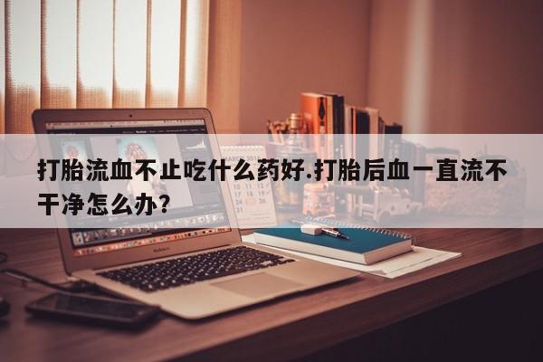 米非司酮片打胎药专卖微信打胎流血不止吃什么药好.打胎后血一直流不干净怎么办？