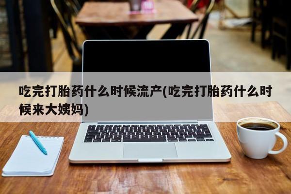 米非司酮片打胎药专卖微信吃完打胎药什么时候流产(吃完打胎药什么时候来大姨妈)