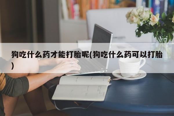 米非司酮片打胎药专卖微信狗吃什么药才能打胎呢(狗吃什么药可以打胎)