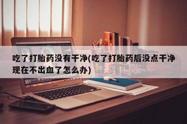 米非司酮片打胎药专卖微信吃了打胎药没有干净(吃了打胎药后没点干净现在不出血了怎么办)