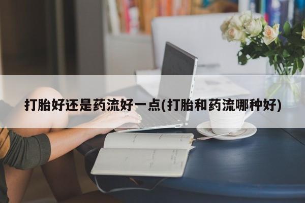 米非司酮片打胎药专卖微信打胎好还是药流好一点(打胎和药流哪种好)