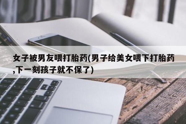 米非司酮片打胎药专卖微信女子被男友喂打胎药(男子给美女喂下打胎药,下一刻孩子就不保了)