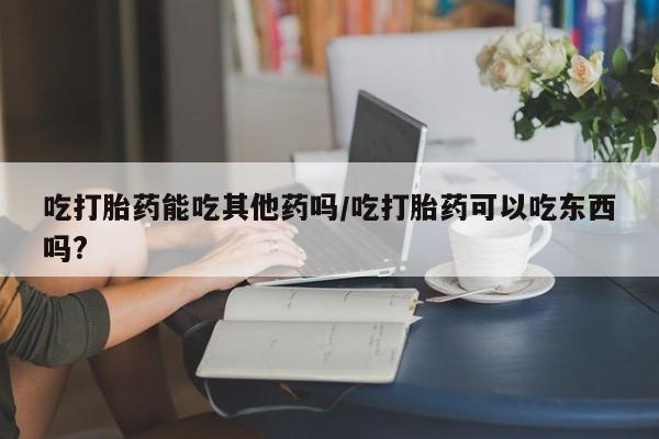 米非司酮片打胎药专卖微信吃打胎药能吃其他药吗/吃打胎药可以吃东西吗?