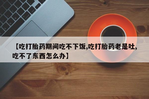 米非司酮片打胎药专卖微信【吃打胎药期间吃不下饭,吃打胎药老是吐,吃不了东西怎么办】