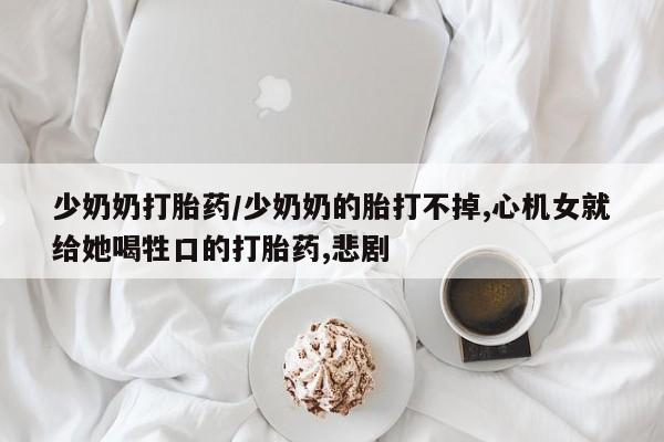 米非司酮片打胎药专卖微信少奶奶打胎药/少奶奶的胎打不掉,心机女就给她喝牲口的打胎药,悲剧