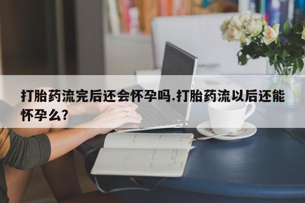 米非司酮片打胎药专卖微信打胎药流完后还会怀孕吗.打胎药流以后还能怀孕么？