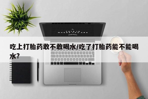 米非司酮片打胎药专卖微信吃上打胎药敢不敢喝水/吃了打胎药能不能喝水?