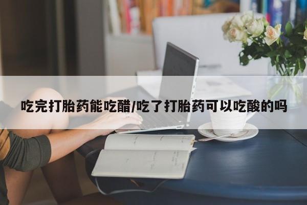 米非司酮片打胎药专卖微信吃完打胎药能吃醋/吃了打胎药可以吃酸的吗