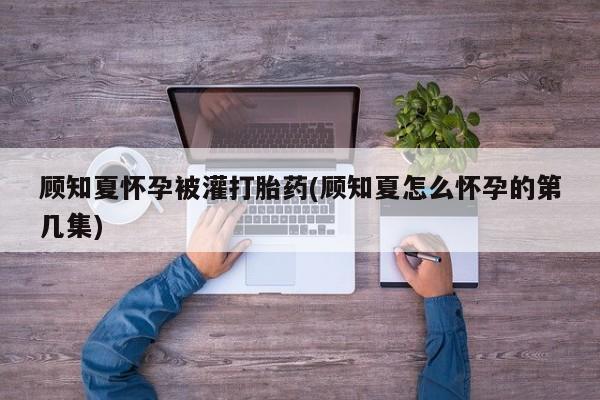 米非司酮片打胎药专卖微信顾知夏怀孕被灌打胎药(顾知夏怎么怀孕的第几集)