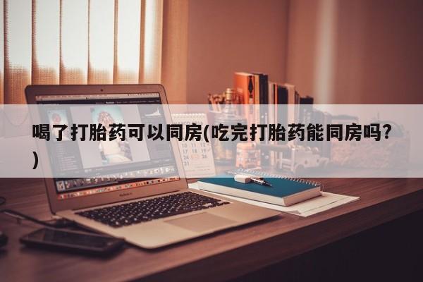 米非司酮片打胎药专卖微信喝了打胎药可以同房(吃完打胎药能同房吗?)