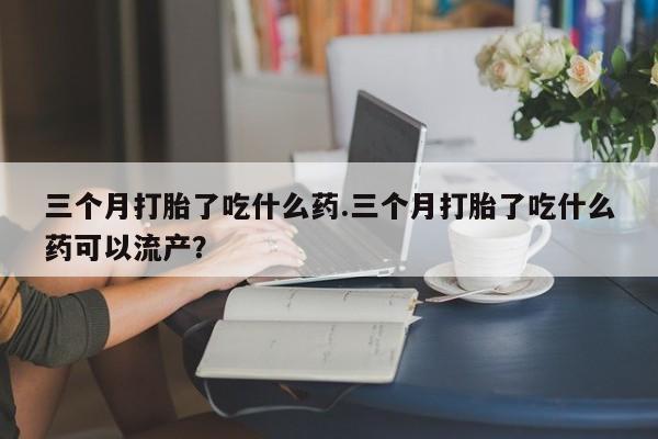米非司酮片打胎药专卖微信三个月打胎了吃什么药.三个月打胎了吃什么药可以流产？