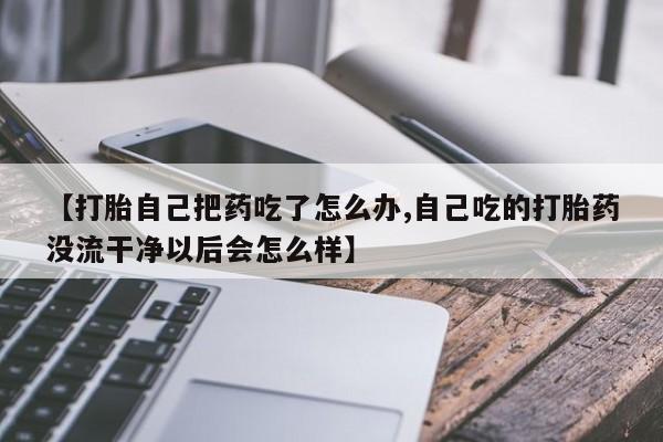 米非司酮片打胎药专卖微信【打胎自己把药吃了怎么办,自己吃的打胎药没流干净以后会怎么样】