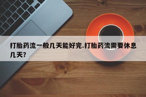 米非司酮片打胎药专卖微信打胎药流一般几天能好完.打胎药流需要休息几天？