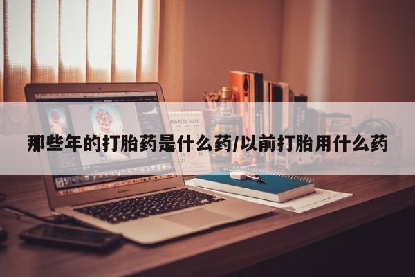 米非司酮片打胎药专卖微信那些年的打胎药是什么药/以前打胎用什么药