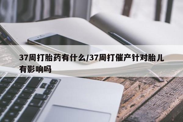 米非司酮片打胎药专卖微信37周打胎药有什么/37周打催产针对胎儿有影响吗