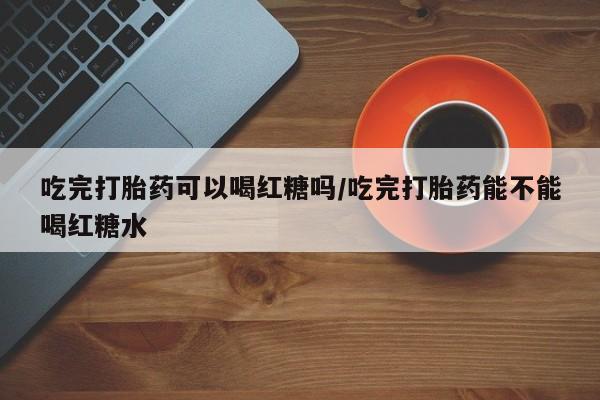 米非司酮片打胎药专卖微信吃完打胎药可以喝红糖吗/吃完打胎药能不能喝红糖水