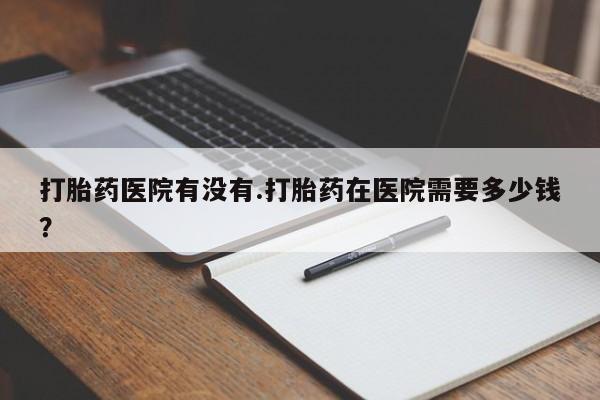米非司酮片打胎药专卖微信打胎药医院有没有.打胎药在医院需要多少钱？