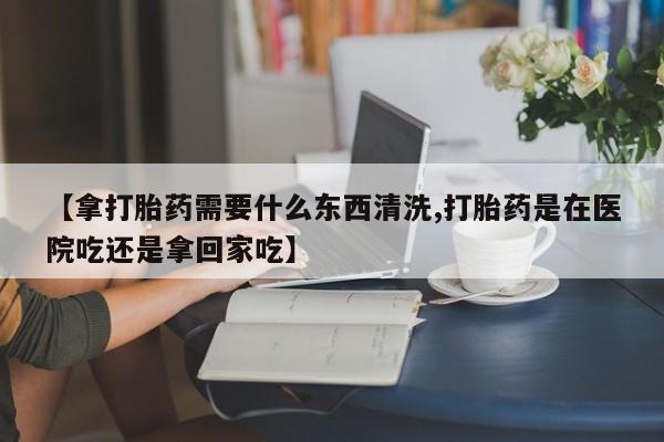 米非司酮片打胎药专卖微信【拿打胎药需要什么东西清洗,打胎药是在医院吃还是拿回家吃】