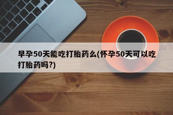 米非司酮片打胎药专卖微信早孕50天能吃打胎药么(怀孕50天可以吃打胎药吗?)