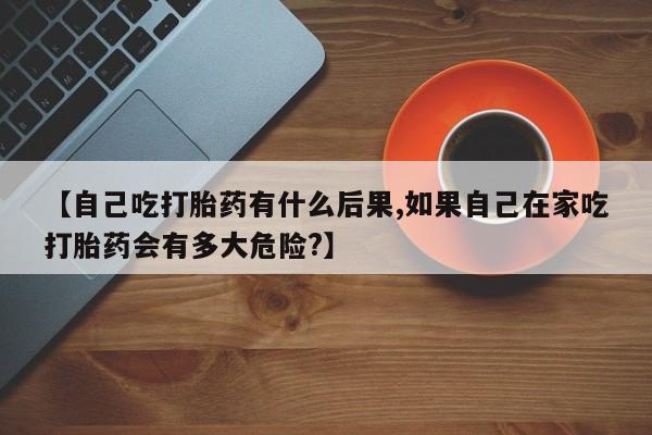 米非司酮片打胎药专卖微信【自己吃打胎药有什么后果,如果自己在家吃打胎药会有多大危险?】