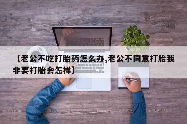 米非司酮片打胎药专卖微信【老公不吃打胎药怎么办,老公不同意打胎我非要打胎会怎样】