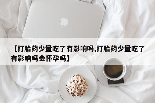 米非司酮片打胎药专卖微信【打胎药少量吃了有影响吗,打胎药少量吃了有影响吗会怀孕吗】