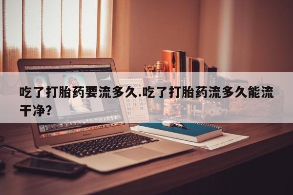 米非司酮片打胎药专卖微信吃了打胎药要流多久.吃了打胎药流多久能流干净？