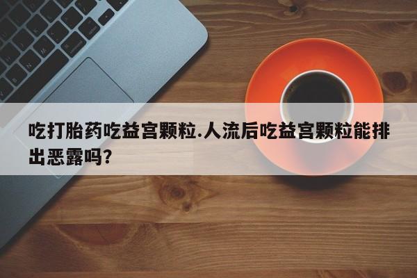 米非司酮片打胎药专卖微信吃打胎药吃益宫颗粒.人流后吃益宫颗粒能排出恶露吗？