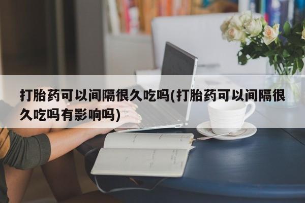米非司酮片打胎药专卖微信打胎药可以间隔很久吃吗(打胎药可以间隔很久吃吗有影响吗)
