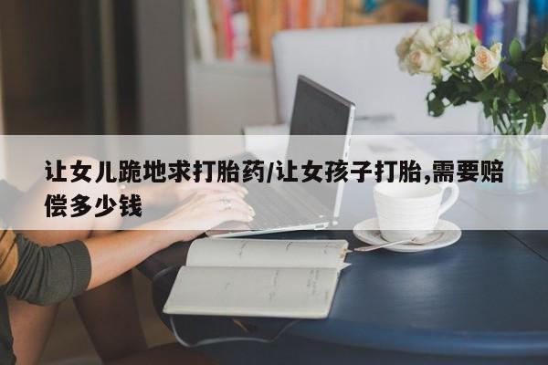 米非司酮片打胎药专卖微信让女儿跪地求打胎药/让女孩子打胎,需要赔偿多少钱