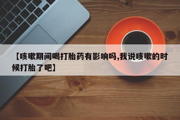 米非司酮片打胎药专卖微信【咳嗽期间喝打胎药有影响吗,我说咳嗽的时候打胎了吧】