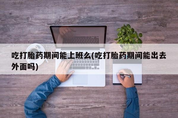 米非司酮片打胎药专卖微信吃打胎药期间能上班么(吃打胎药期间能出去外面吗)