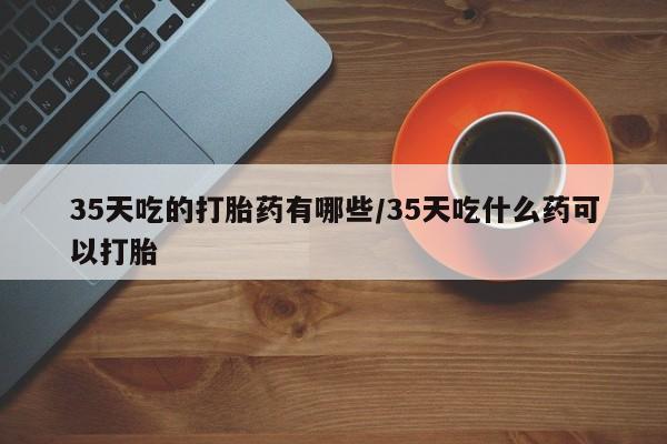 米非司酮片打胎药专卖微信35天吃的打胎药有哪些/35天吃什么药可以打胎