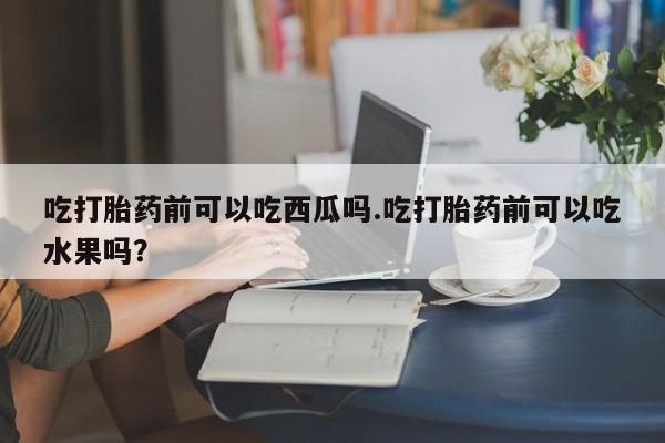 米非司酮片打胎药专卖微信吃打胎药前可以吃西瓜吗.吃打胎药前可以吃水果吗？