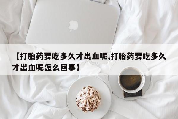 米非司酮片打胎药专卖微信【打胎药要吃多久才出血呢,打胎药要吃多久才出血呢怎么回事】