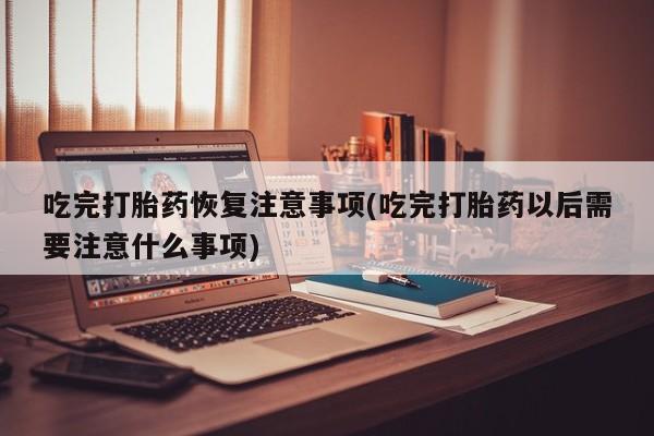 米非司酮片打胎药专卖微信吃完打胎药恢复注意事项(吃完打胎药以后需要注意什么事项)