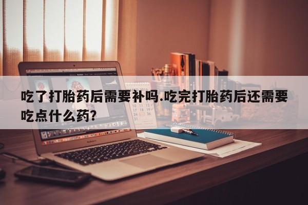 米非司酮片打胎药专卖微信吃了打胎药后需要补吗.吃完打胎药后还需要吃点什么药？