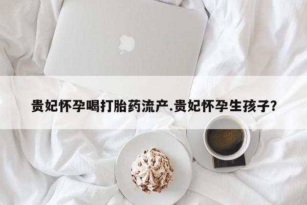 米非司酮片打胎药专卖微信贵妃怀孕喝打胎药流产.贵妃怀孕生孩子？