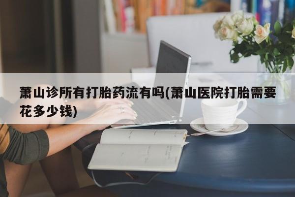 米非司酮片打胎药专卖微信萧山诊所有打胎药流有吗(萧山医院打胎需要花多少钱)