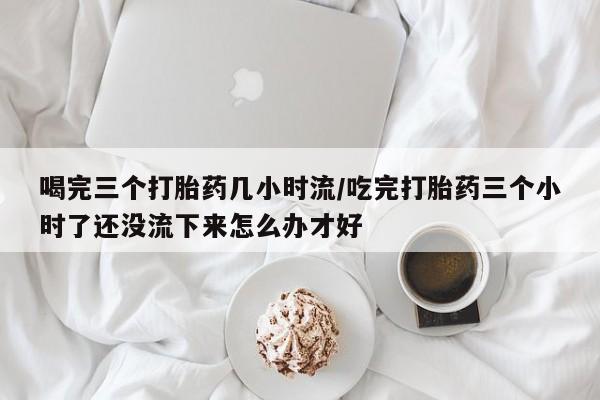 米非司酮片打胎药专卖微信喝完三个打胎药几小时流/吃完打胎药三个小时了还没流下来怎么办才好