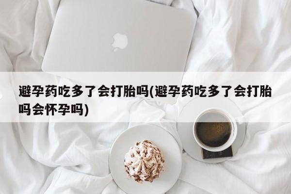 米非司酮片打胎药专卖微信避孕药吃多了会打胎吗(避孕药吃多了会打胎吗会怀孕吗)