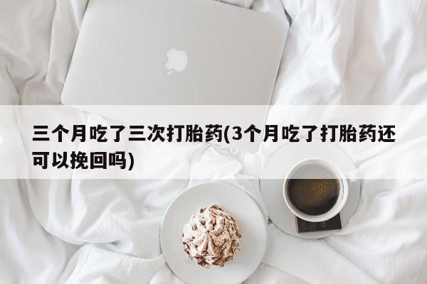 米非司酮片打胎药专卖微信三个月吃了三次打胎药(3个月吃了打胎药还可以挽回吗)