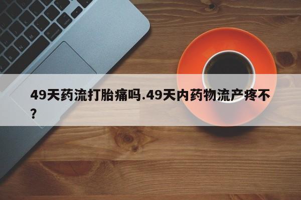 米非司酮片打胎药专卖微信49天药流打胎痛吗.49天内药物流产疼不？